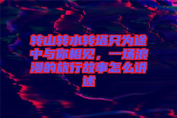 轉(zhuǎn)山轉(zhuǎn)水轉(zhuǎn)塔只為途中與你相見，一場(chǎng)浪漫的旅行故事怎么講述