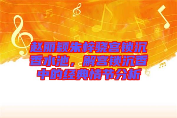 趙麗穎朱梓驍宮鎖沉香水池，解宮鎖沉香中的經(jīng)典情節(jié)分析