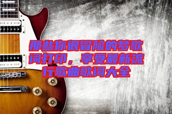 那些你很冒險(xiǎn)的夢(mèng)歌詞打印，享受最新流行歌曲歌詞大全