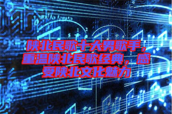 陜北民歌十大男歌手，重溫陜北民歌經(jīng)典，感受陜北文化魅力