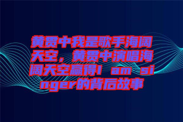 黃貫中我是歌手海闊天空，黃貫中演唱海闊天空贏得I am singer的背后故事