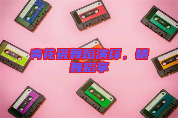 青花瓷舞蹈演繹，精舞蹈享