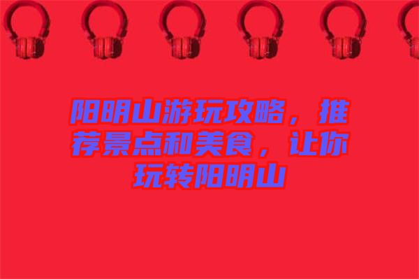 陽明山游玩攻略，推薦景點和美食，讓你玩轉(zhuǎn)陽明山
