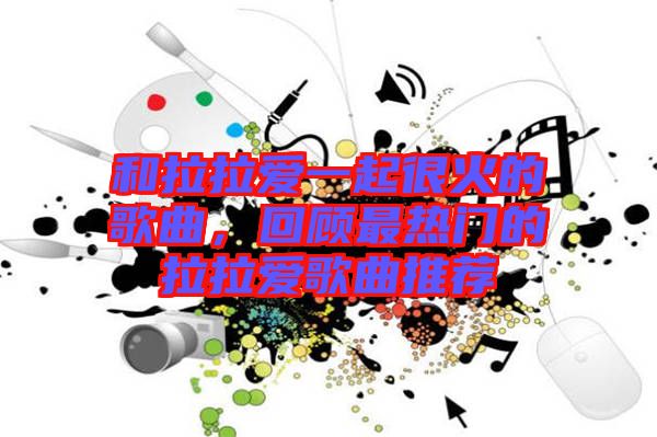 和拉拉愛一起很火的歌曲，回顧最熱門的拉拉愛歌曲推薦