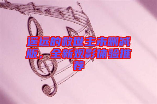 遙遠的救世主未刪減版，全新觀影體驗推薦