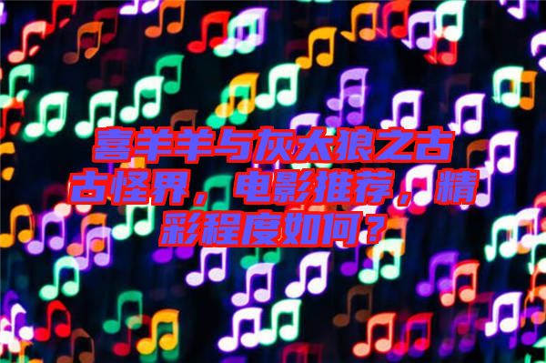 喜羊羊與灰太狼之古古怪界，電影推薦，精彩程度如何？