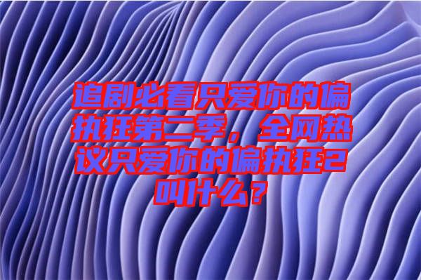 追劇必看只愛(ài)你的偏執(zhí)狂第二季，全網(wǎng)熱議只愛(ài)你的偏執(zhí)狂2叫什么？