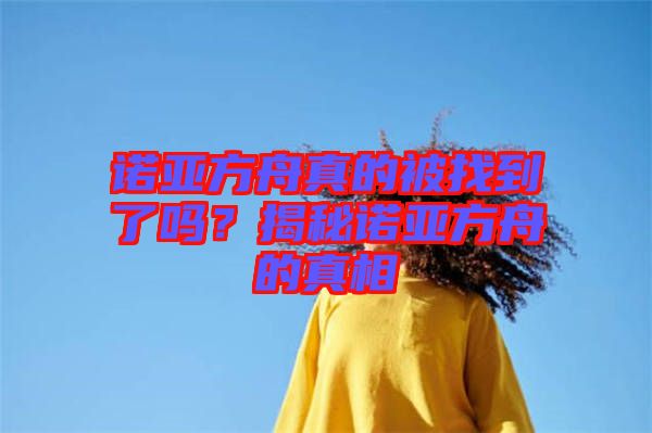 諾亞方舟真的被找到了嗎？揭秘諾亞方舟的真相