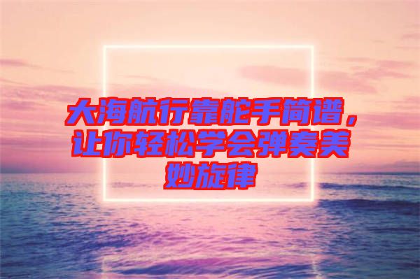 大海航行靠舵手簡(jiǎn)譜，讓你輕松學(xué)會(huì)彈奏美妙旋律