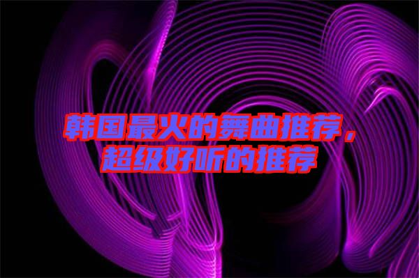 韓國(guó)最火的舞曲推薦，超級(jí)好聽(tīng)的推薦