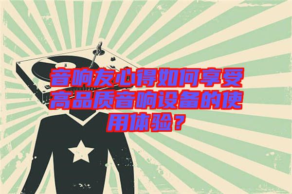 音響友心得如何享受高品質(zhì)音響設(shè)備的使用體驗(yàn)？