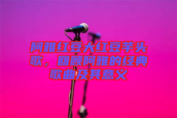 阿雅紅豆大紅豆芋頭歌，回顧阿雅的經(jīng)典歌曲及其意義