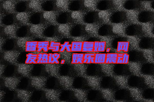 香秀與大國復(fù)婚，網(wǎng)友熱議，娛樂圈震動
