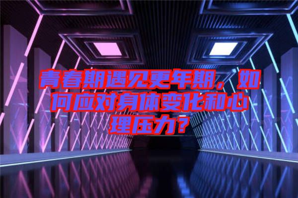 青春期遇見更年期，如何應(yīng)對身體變化和心理壓力？