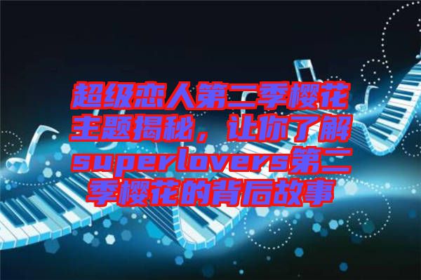 超級(jí)戀人第二季櫻花主題揭秘，讓你了解superlovers第二季櫻花的背后故事