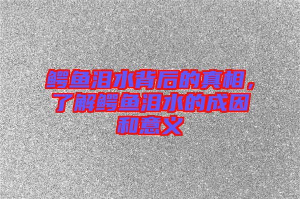 鱷魚淚水背后的真相，了解鱷魚淚水的成因和意義