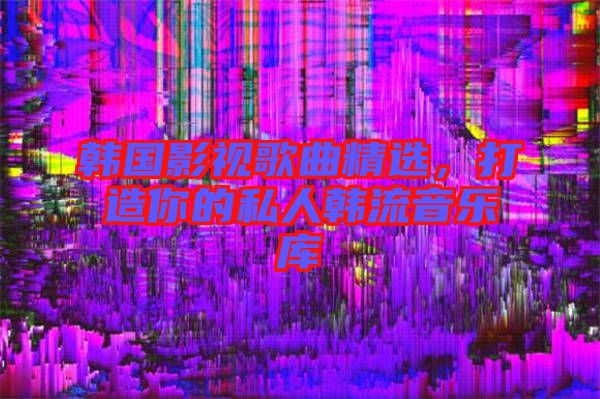 韓國影視歌曲精選，打造你的私人韓流音樂庫