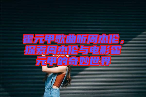 霍元甲歌曲聽周杰倫，探索周杰倫與電影霍元甲的奇妙世界
