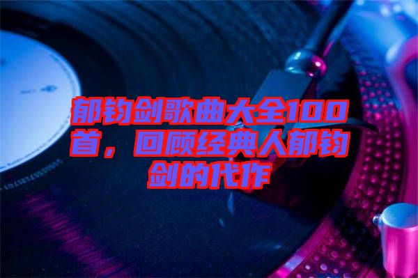 郁鈞劍歌曲大全100首，回顧經(jīng)典人郁鈞劍的代作