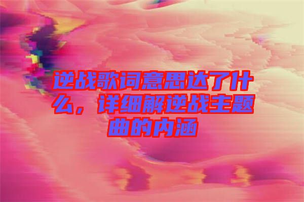 逆戰(zhàn)歌詞意思達(dá)了什么，詳細(xì)解逆戰(zhàn)主題曲的內(nèi)涵