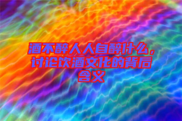 酒不醉人人自醉什么，討論飲酒文化的背后含義