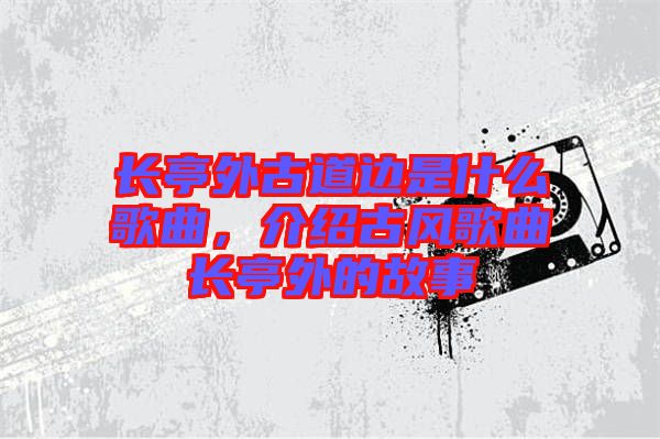 長亭外古道邊是什么歌曲，介紹古風(fēng)歌曲長亭外的故事