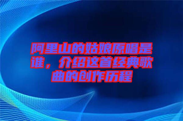 阿里山的姑娘原唱是誰，介紹這首經(jīng)典歌曲的創(chuàng)作歷程