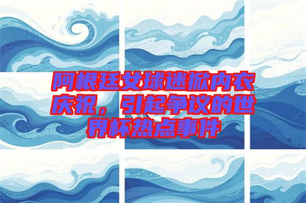 阿根廷女球迷掀內(nèi)衣慶祝，引起爭議的世界杯熱點事件
