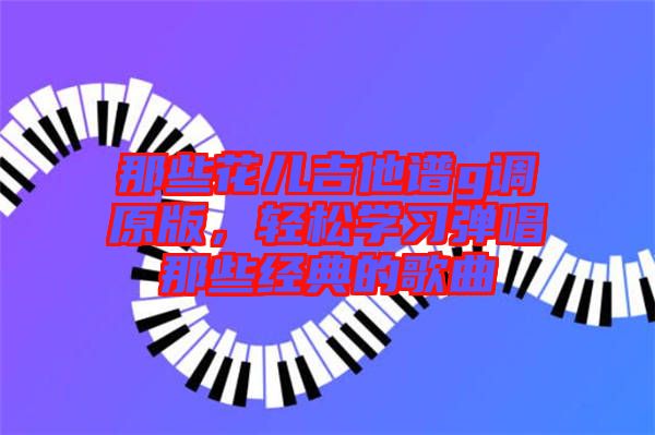 那些花兒吉他譜g調(diào)原版，輕松學(xué)習(xí)彈唱那些經(jīng)典的歌曲