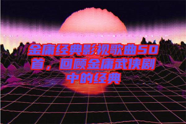 金庸經(jīng)典影視歌曲50首，回顧金庸武俠劇中的經(jīng)典
