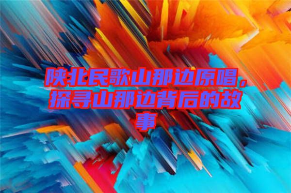 陜北民歌山那邊原唱，探尋山那邊背后的故事