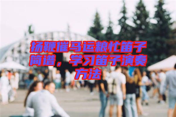 揚(yáng)鞭催馬運(yùn)糧忙笛子簡(jiǎn)譜，學(xué)習(xí)笛子演奏方法