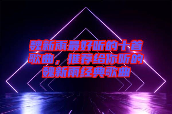 魏新雨最好聽的十首歌曲，推薦給你聽的魏新雨經(jīng)典歌曲