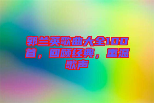 郭蘭英歌曲大全100首，回顧經(jīng)典，重溫歌聲